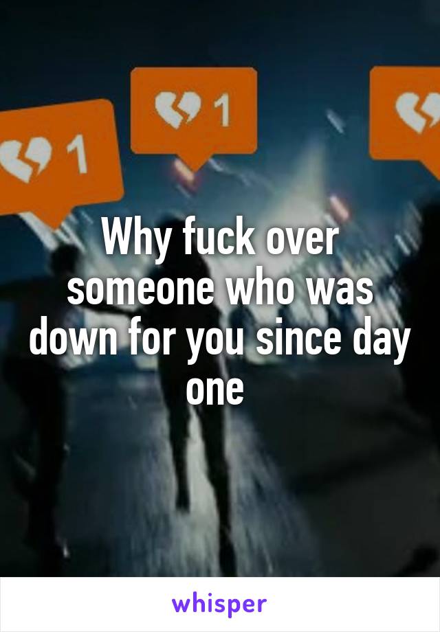 Why fuck over someone who was down for you since day one 