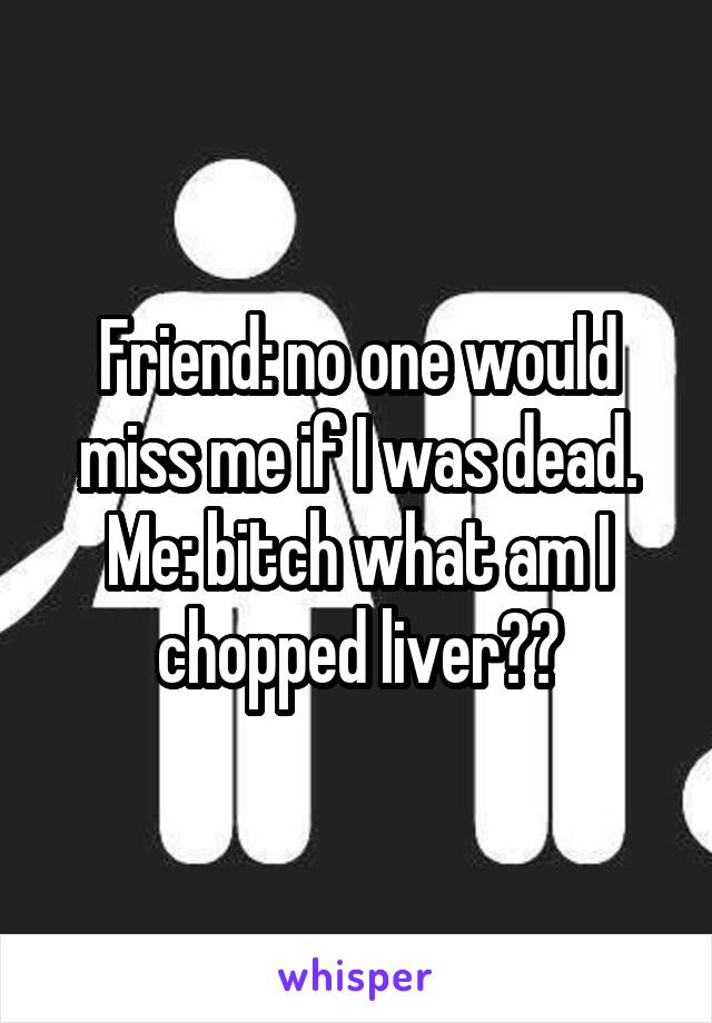 Friend: no one would miss me if I was dead.
Me: bitch what am I chopped liver??