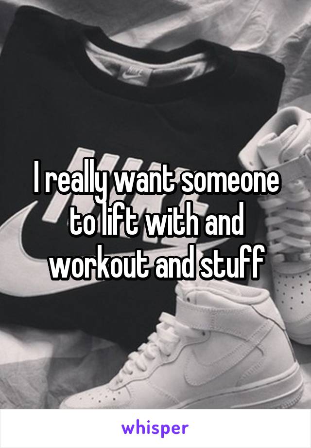 I really want someone to lift with and workout and stuff