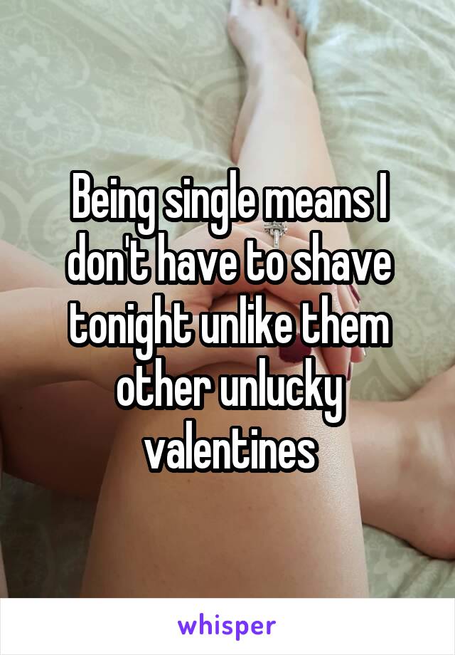 Being single means I don't have to shave tonight unlike them other unlucky valentines