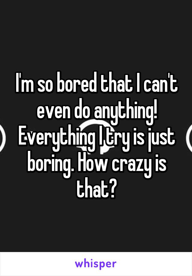 I'm so bored that I can't even do anything! Everything I try is just boring. How crazy is that?