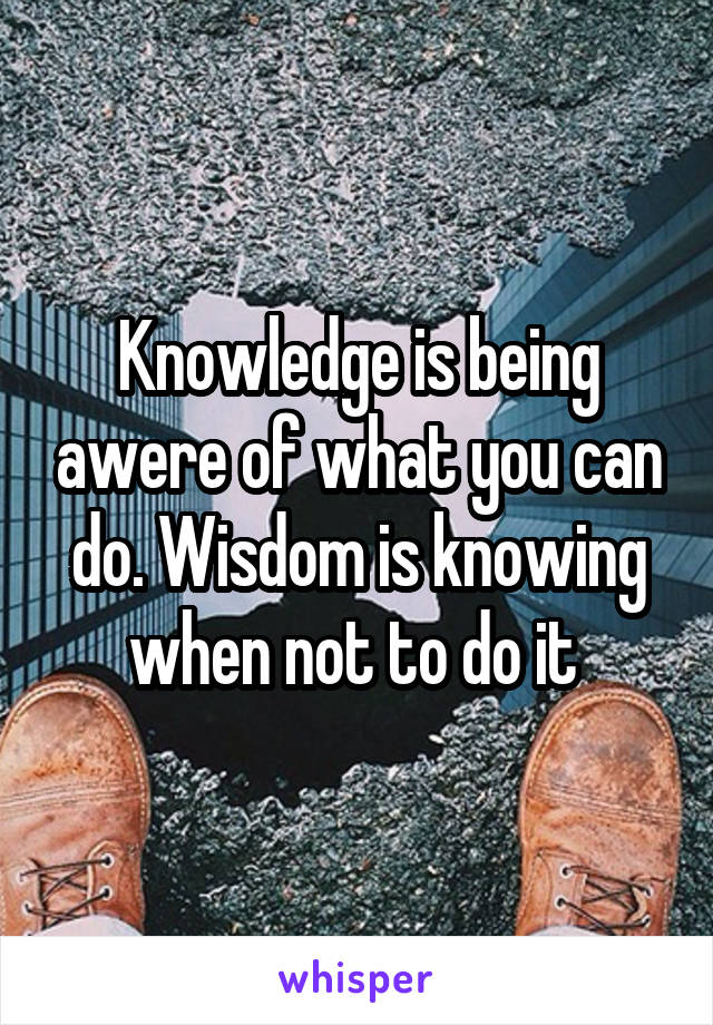 Knowledge is being awere of what you can do. Wisdom is knowing when not to do it 
