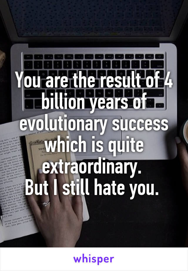 You are the result of 4 billion years of evolutionary success which is quite extraordinary. 
But I still hate you. 