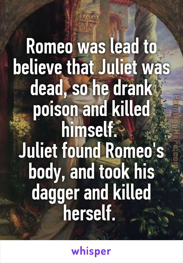 Romeo was lead to believe that Juliet was dead, so he drank poison and killed himself. 
Juliet found Romeo's body, and took his dagger and killed herself. 