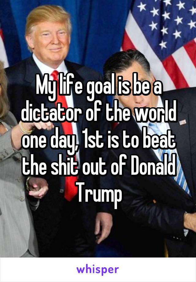 My life goal is be a dictator of the world one day, 1st is to beat the shit out of Donald Trump