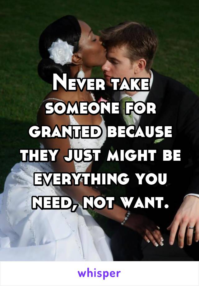 Never take someone for granted because they just might be everything you need, not want.