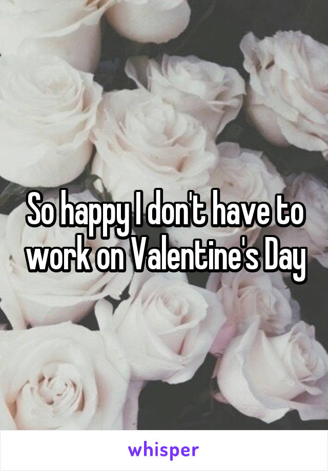 So happy I don't have to work on Valentine's Day