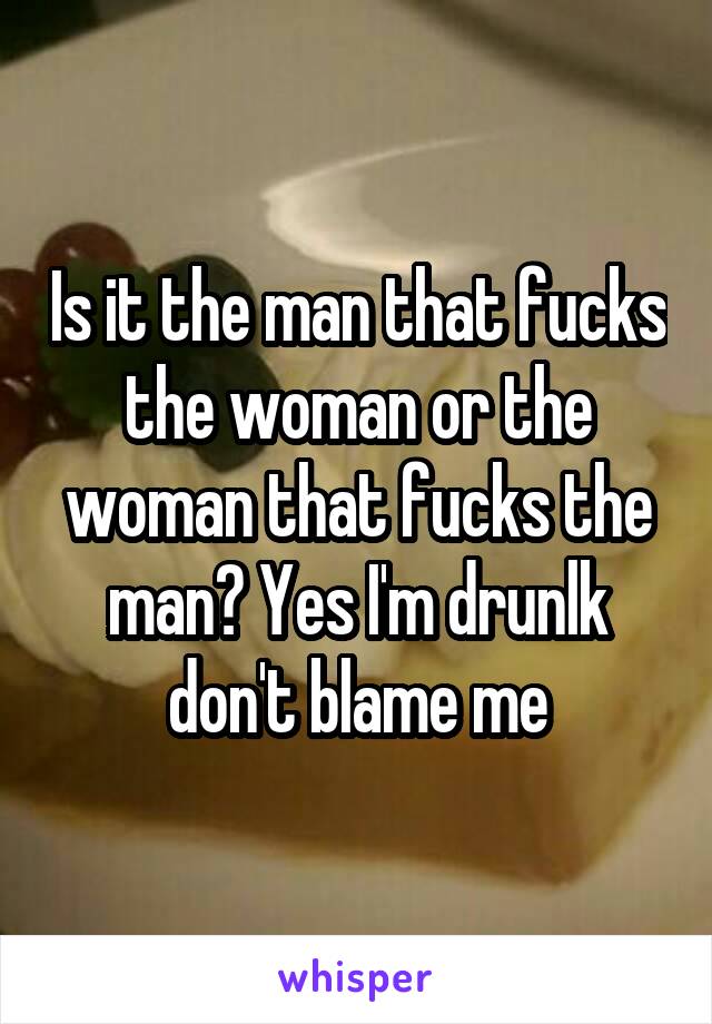 Is it the man that fucks the woman or the woman that fucks the man? Yes I'm drunlk don't blame me
