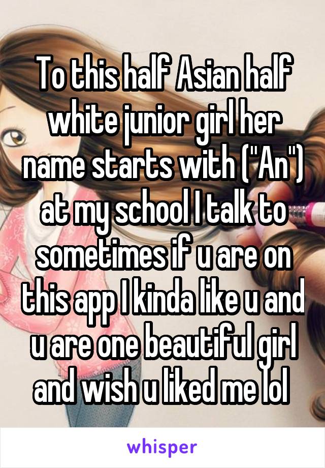 To this half Asian half white junior girl her name starts with ("An") at my school I talk to sometimes if u are on this app I kinda like u and u are one beautiful girl and wish u liked me lol 