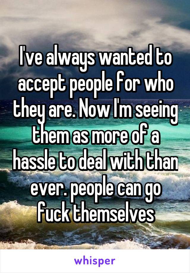 I've always wanted to accept people for who they are. Now I'm seeing them as more of a hassle to deal with than ever. people can go fuck themselves