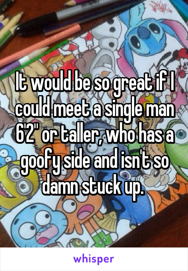 It would be so great if I could meet a single man 6'2" or taller, who has a goofy side and isn't so damn stuck up. 