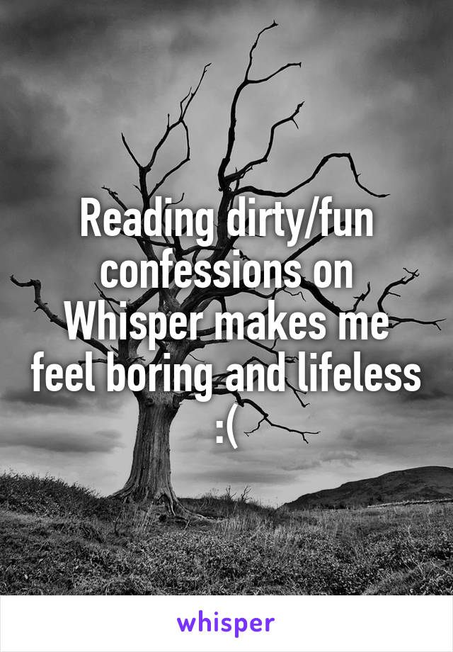 Reading dirty/fun confessions on Whisper makes me feel boring and lifeless :(