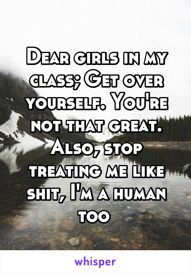 Dear girls in my class; Get over yourself. You're not that great. Also, stop treating me like shit, I'm a human too 