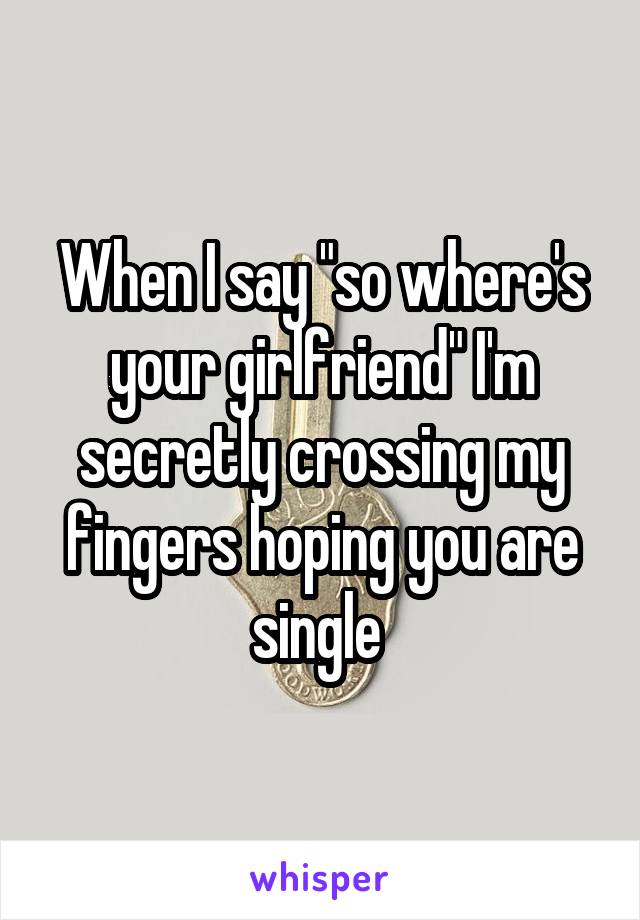 When I say "so where's your girlfriend" I'm secretly crossing my fingers hoping you are single 