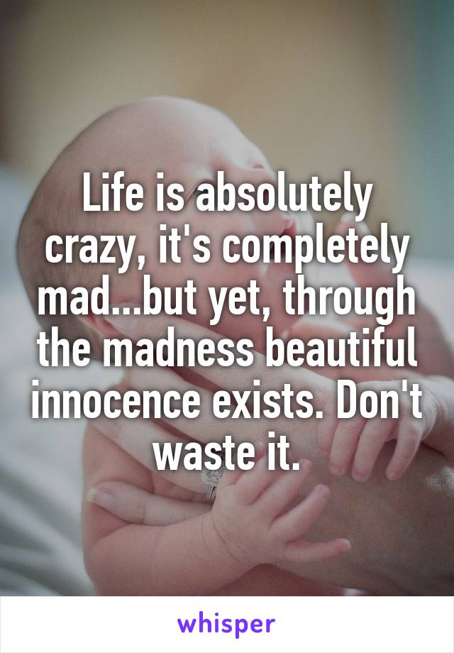 Life is absolutely crazy, it's completely mad...but yet, through the madness beautiful innocence exists. Don't waste it.