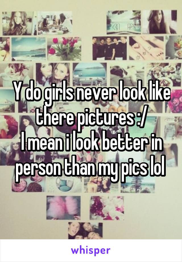 Y do girls never look like there pictures :/
I mean i look better in person than my pics lol 