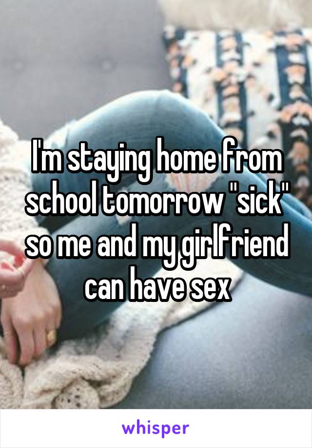 I'm staying home from school tomorrow "sick" so me and my girlfriend can have sex