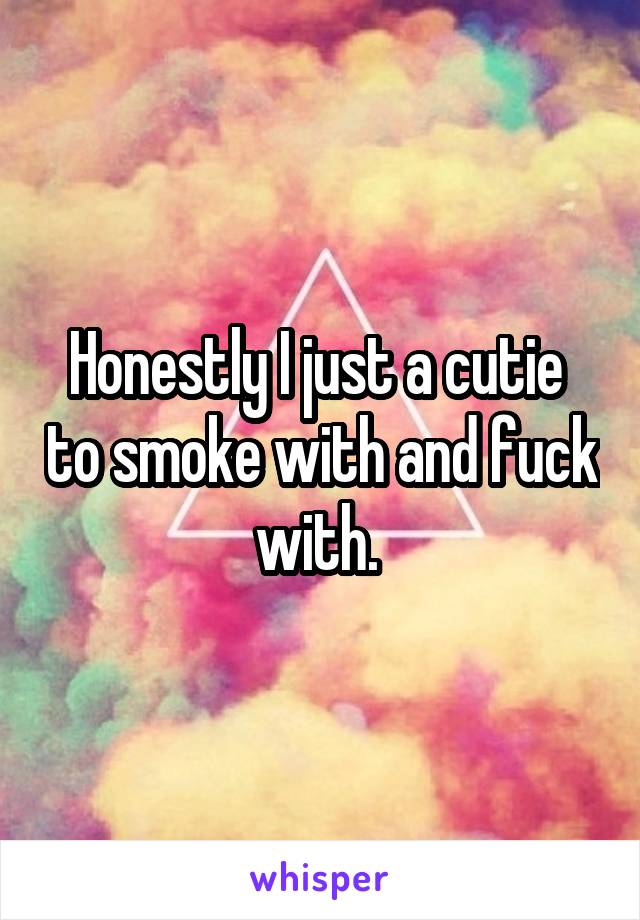 Honestly I just a cutie  to smoke with and fuck with. 