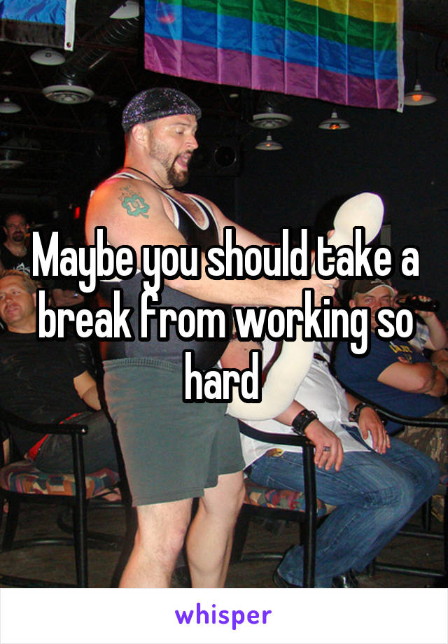 Maybe you should take a break from working so hard 