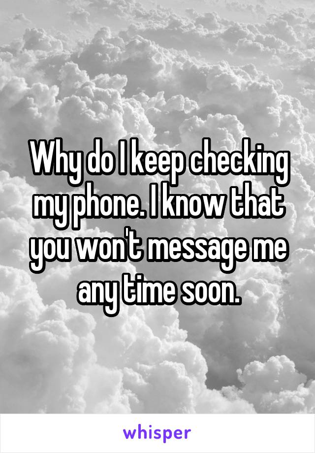 Why do I keep checking my phone. I know that you won't message me any time soon.