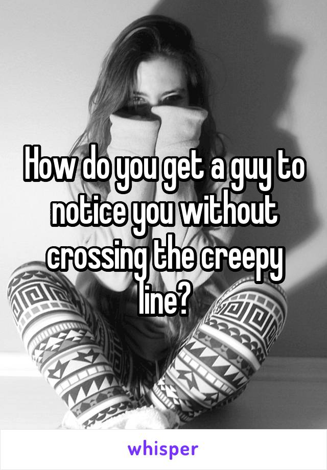 How do you get a guy to notice you without crossing the creepy line?