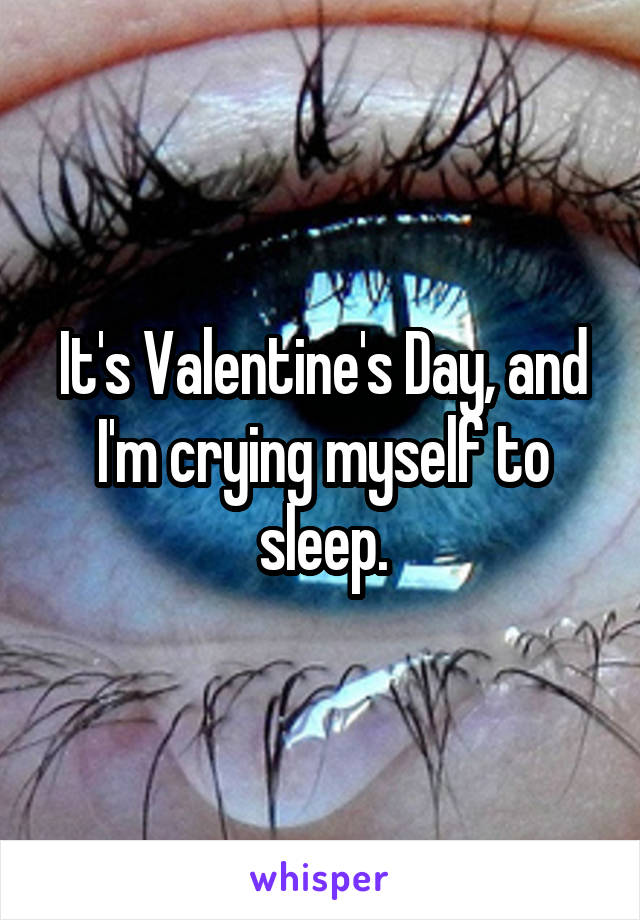 It's Valentine's Day, and I'm crying myself to sleep.