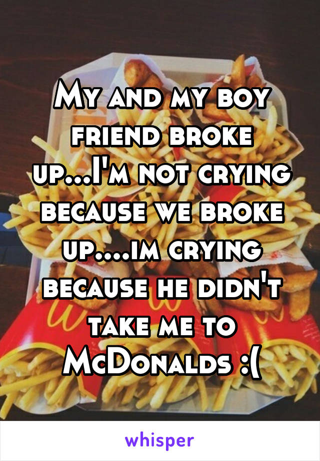 My and my boy friend broke up...I'm not crying because we broke up....im crying because he didn't take me to McDonalds :(