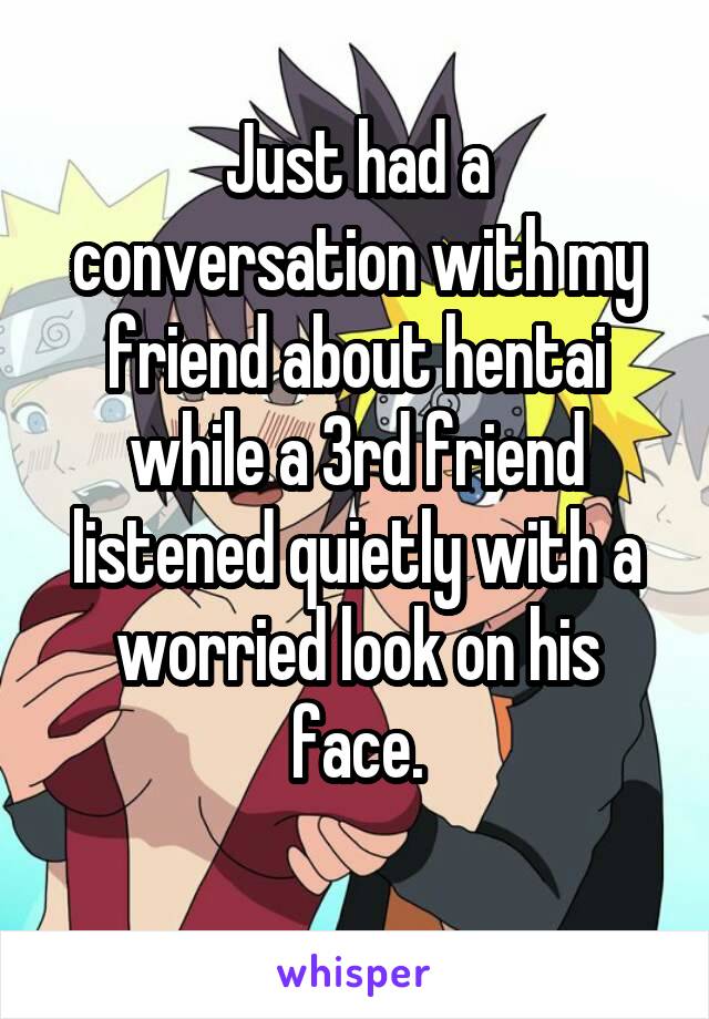 Just had a conversation with my friend about hentai while a 3rd friend listened quietly with a worried look on his face.
