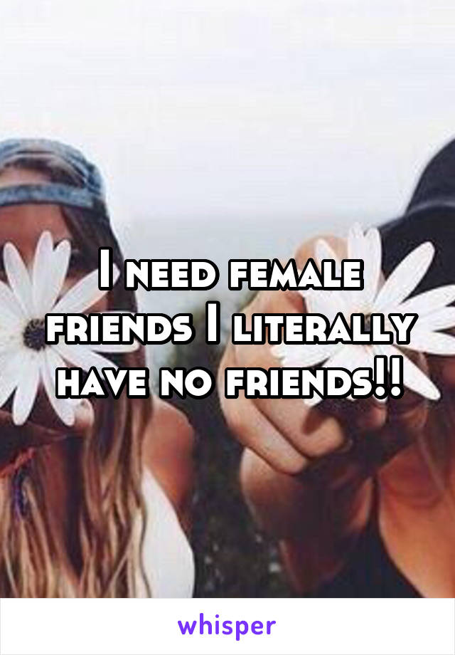 I need female friends I literally have no friends!!