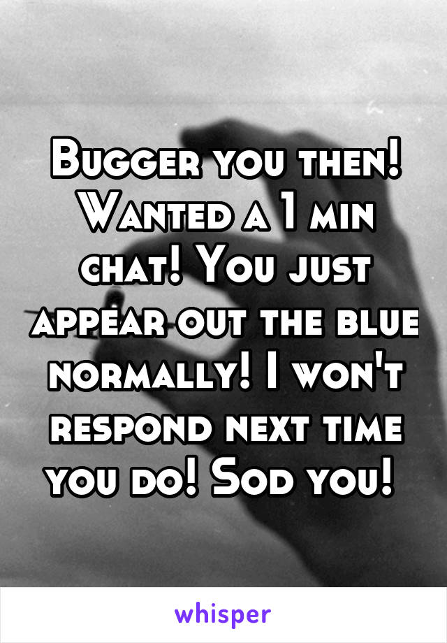 Bugger you then! Wanted a 1 min chat! You just appear out the blue normally! I won't respond next time you do! Sod you! 
