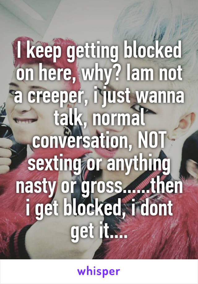 I keep getting blocked on here, why? Iam not a creeper, i just wanna talk, normal conversation, NOT sexting or anything nasty or gross......then i get blocked, i dont get it....