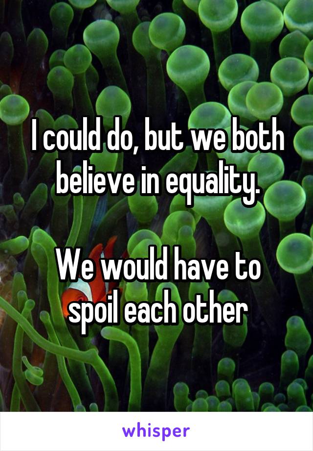 I could do, but we both believe in equality.

We would have to spoil each other