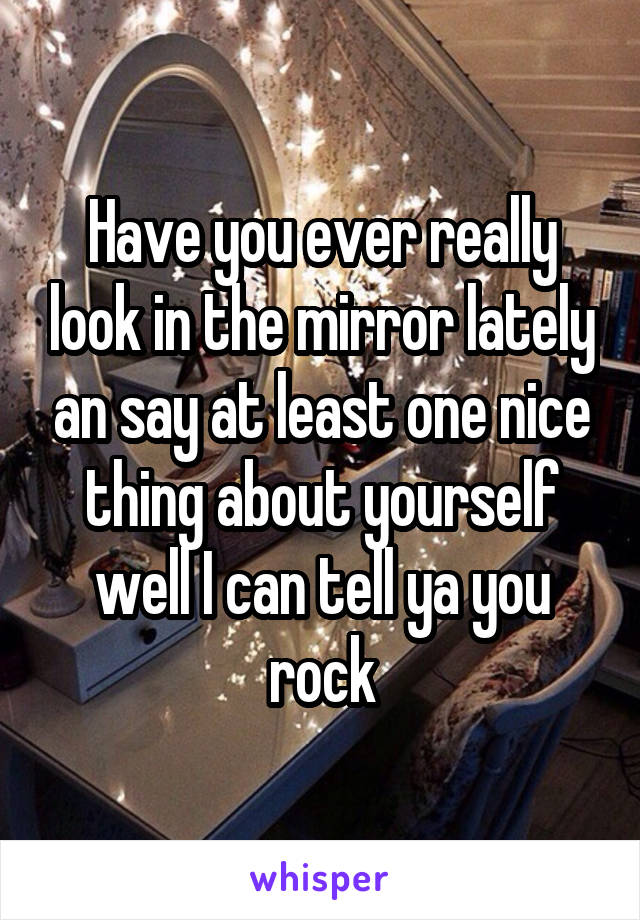 Have you ever really look in the mirror lately an say at least one nice thing about yourself well I can tell ya you rock