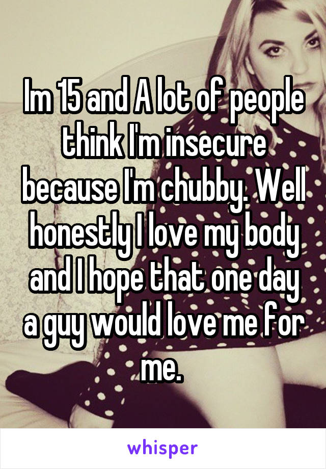 Im 15 and A lot of people think I'm insecure because I'm chubby. Well honestly I love my body and I hope that one day a guy would love me for me. 