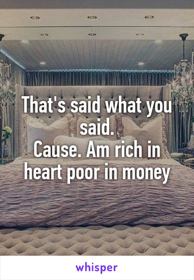 That's said what you said.
Cause. Am rich in heart poor in money