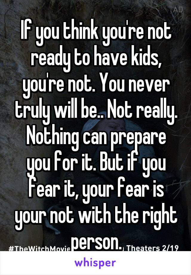 If you think you're not ready to have kids, you're not. You never truly will be.. Not really. Nothing can prepare you for it. But if you fear it, your fear is your not with the right person.
