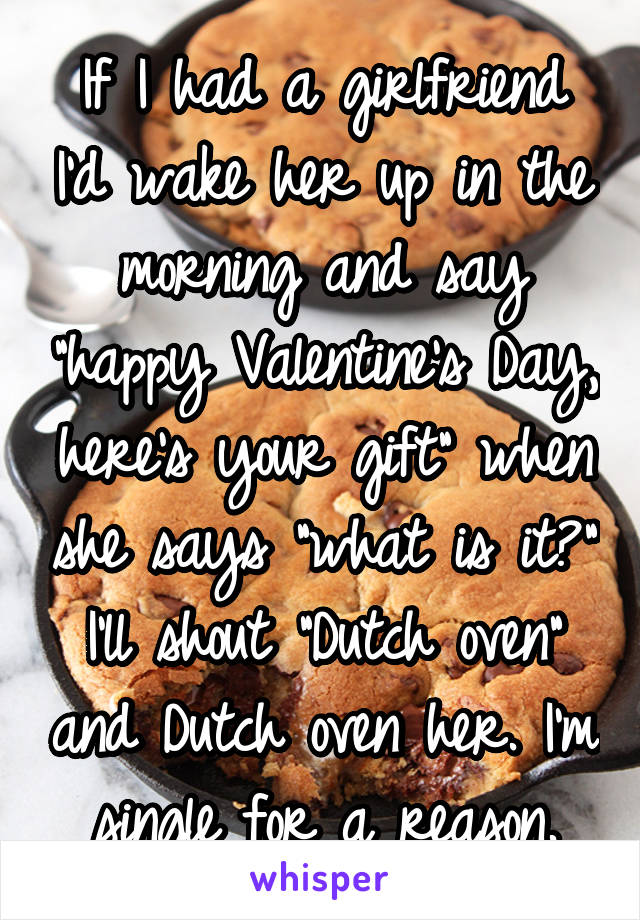 If I had a girlfriend I'd wake her up in the morning and say "happy Valentine's Day, here's your gift" when she says "what is it?" I'll shout "Dutch oven" and Dutch oven her. I'm single for a reason.