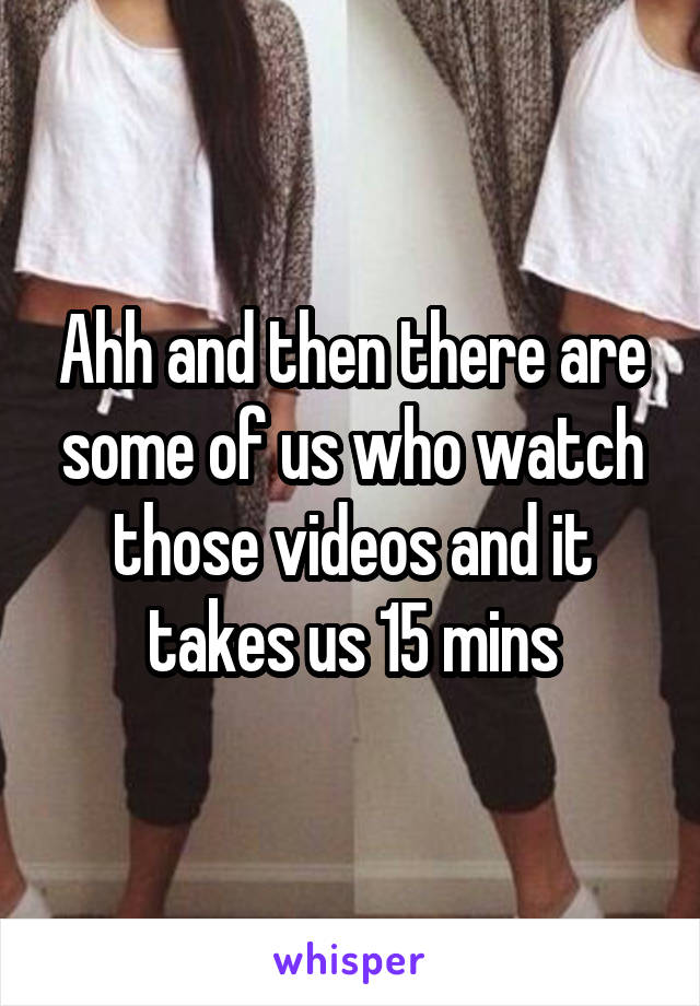 Ahh and then there are some of us who watch those videos and it takes us 15 mins
