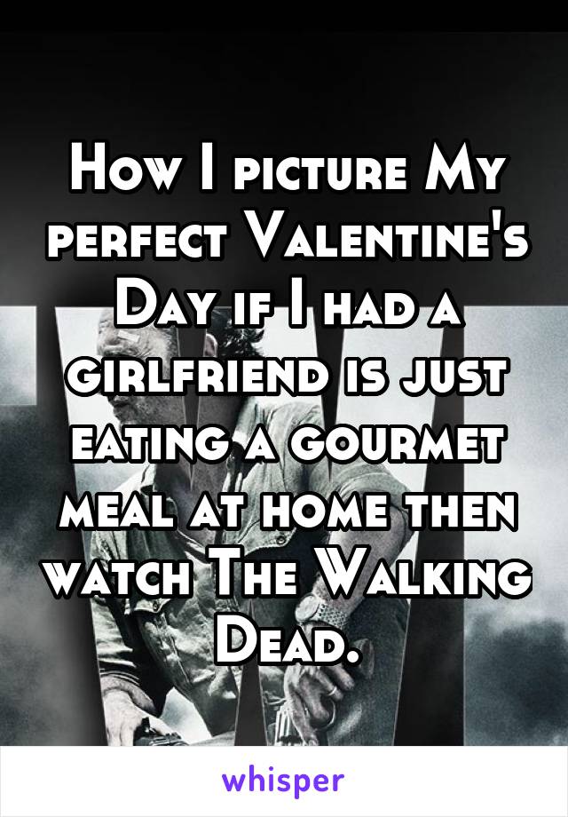 How I picture My perfect Valentine's Day if I had a girlfriend is just eating a gourmet meal at home then watch The Walking Dead.