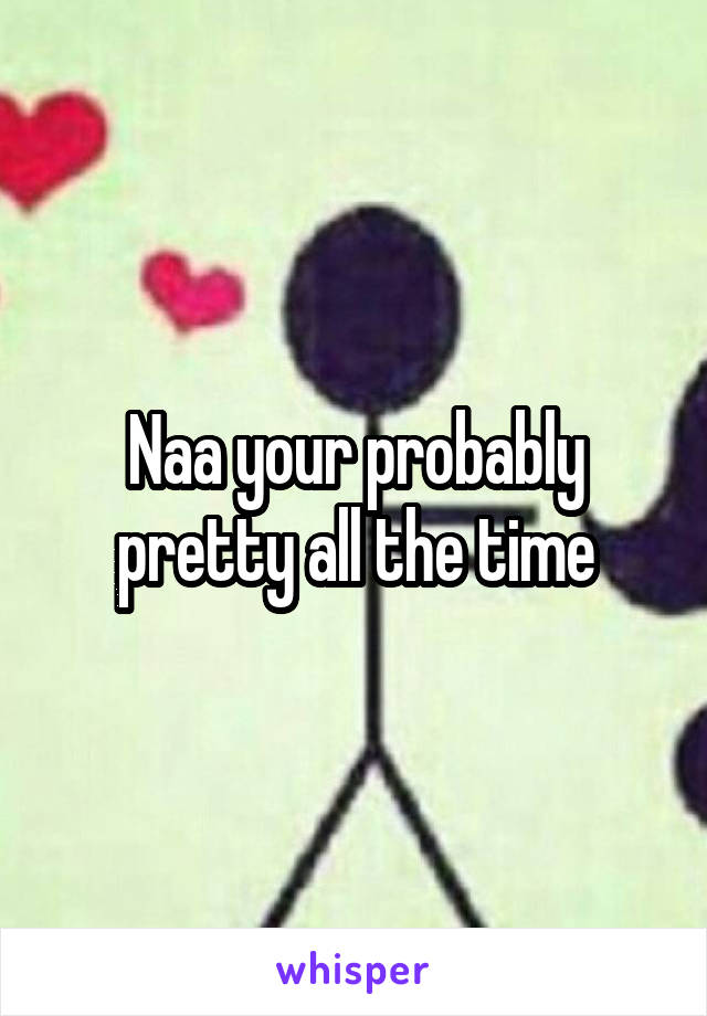 Naa your probably pretty all the time