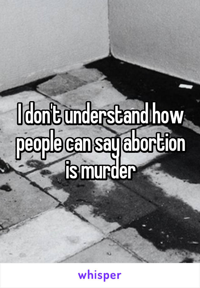 I don't understand how people can say abortion is murder