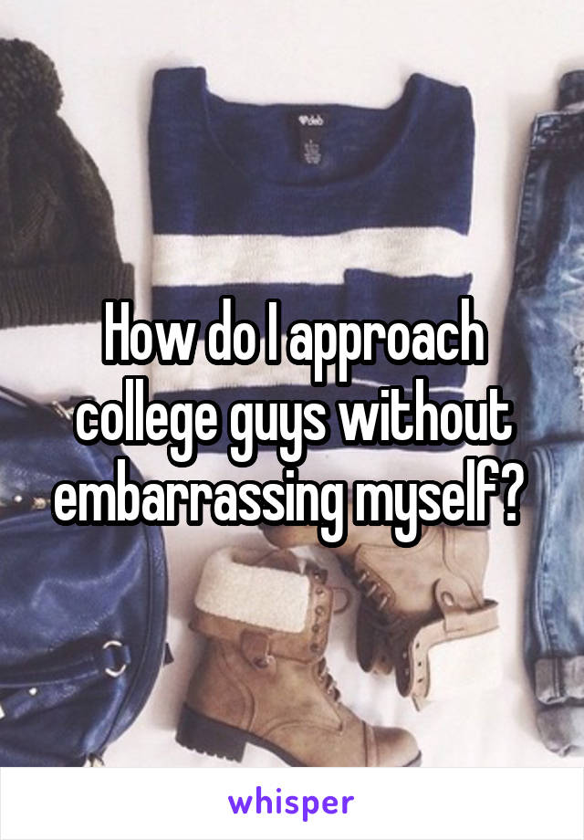 How do I approach college guys without embarrassing myself? 