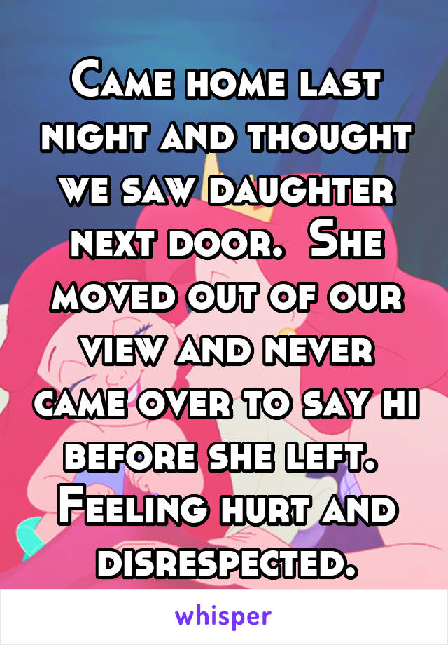 Came home last night and thought we saw daughter next door.  She moved out of our view and never came over to say hi before she left.  Feeling hurt and disrespected.