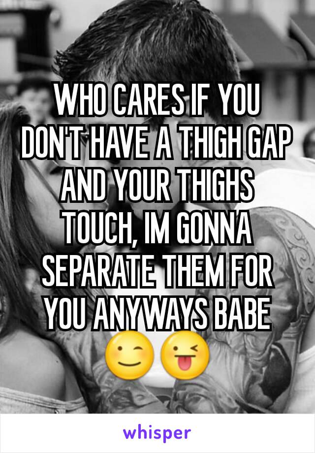 WHO CARES IF YOU DON'T HAVE A THIGH GAP AND YOUR THIGHS TOUCH, IM GONNA SEPARATE THEM FOR YOU ANYWAYS BABE😉😜