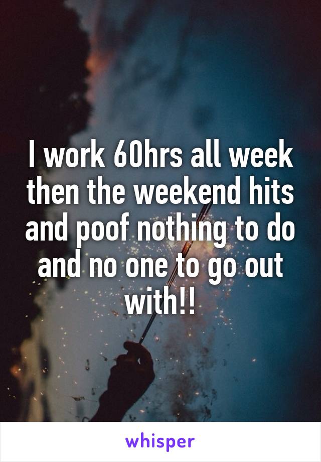 I work 60hrs all week then the weekend hits and poof nothing to do and no one to go out with!!