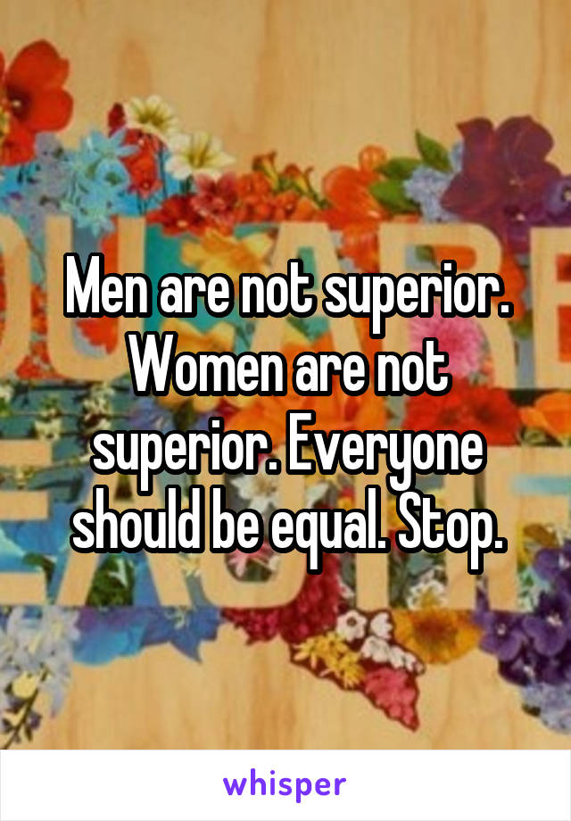 Men are not superior. Women are not superior. Everyone should be equal. Stop.
