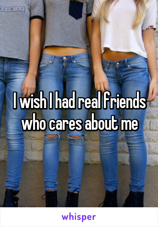I wish I had real friends who cares about me