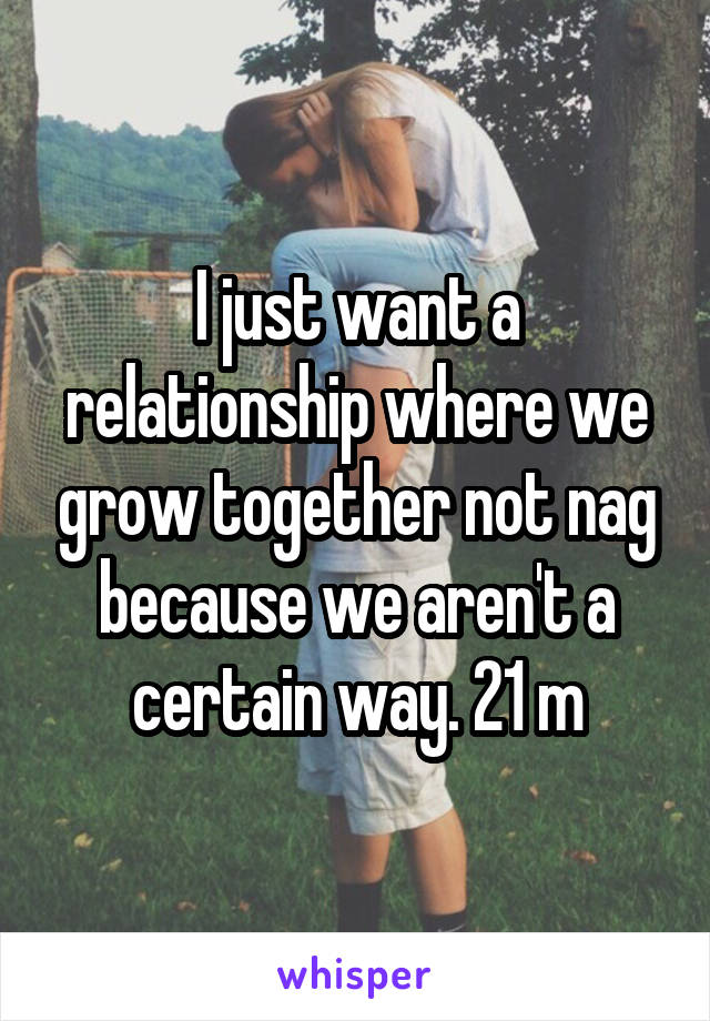 I just want a relationship where we grow together not nag because we aren't a certain way. 21 m