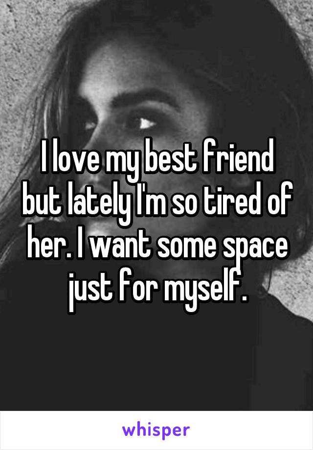 I love my best friend but lately I'm so tired of her. I want some space just for myself.