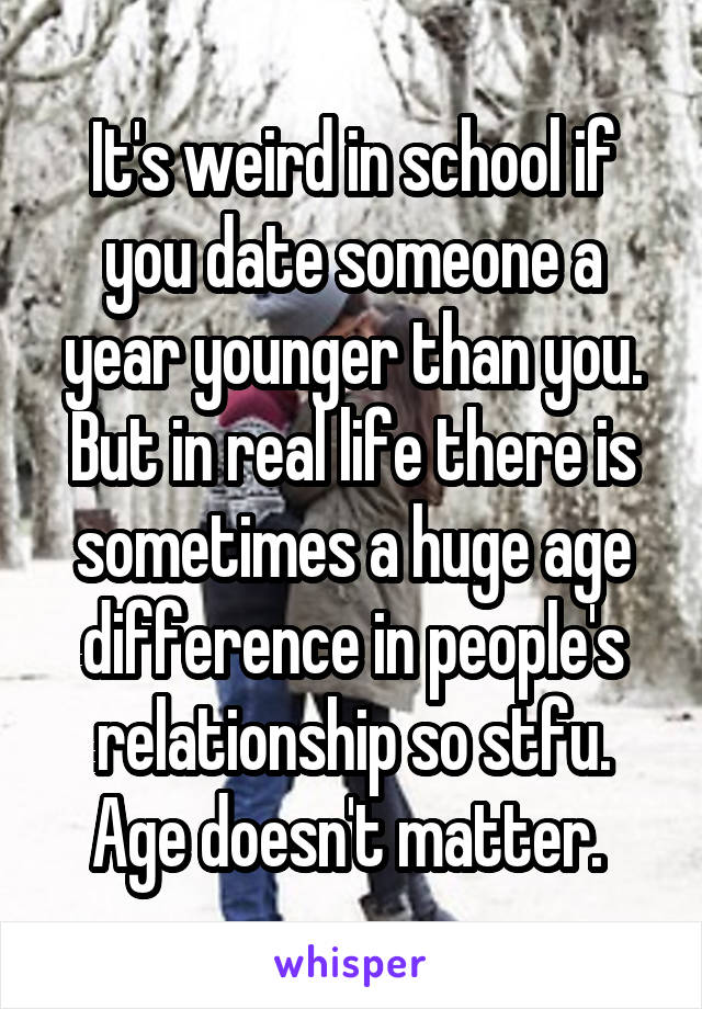 It's weird in school if you date someone a year younger than you. But in real life there is sometimes a huge age difference in people's relationship so stfu. Age doesn't matter. 